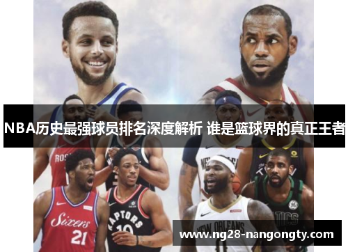 NBA历史最强球员排名深度解析 谁是篮球界的真正王者