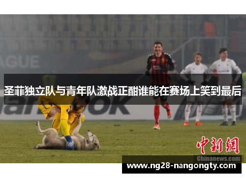 圣菲独立队与青年队激战正酣谁能在赛场上笑到最后