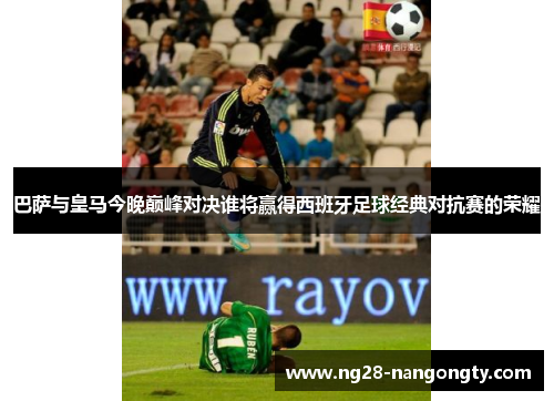 巴萨与皇马今晚巅峰对决谁将赢得西班牙足球经典对抗赛的荣耀